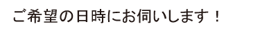 ご希望の日時にお伺いします！
